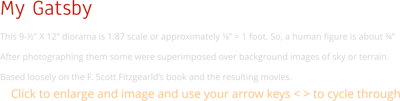 My Gatsby This 9-½” X 12” diorama is 1:87 scale or approximately ⅛” = 1 foot. So, a human figure is about ¾”  After photographing them some were superimposed over background images of sky or terrain. Based loosely on the F. Scott Fitzgearld’s book and the resulting movies. Click to enlarge and image and use your arrow keys < > to cycle through