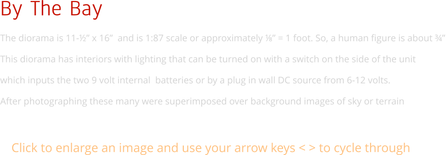 By The Bay The diorama is 11-½” x 16”  and is 1:87 scale or approximately ⅛” = 1 foot. So, a human figure is about ¾”  This diorama has interiors with lighting that can be turned on with a switch on the side of the unit  which inputs the two 9 volt internal  batteries or by a plug in wall DC source from 6-12 volts. After photographing these many were superimposed over background images of sky or terrain Click to enlarge an image and use your arrow keys < > to cycle through