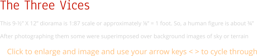 The Three Vices This 9-½” X 12” diorama is 1:87 scale or approximately ⅛” = 1 foot. So, a human figure is about ¾”  After photographing them some were superimposed over background images of sky or terrain Click to enlarge and image and use your arrow keys < > to cycle through
