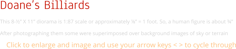 Doane’s Billiards This 8-½” X 11” diorama is 1:87 scale or approximately ⅛” = 1 foot. So, a human figure is about ¾”  After photographing them some were superimposed over background images of sky or terrain Click to enlarge and image and use your arrow keys < > to cycle through