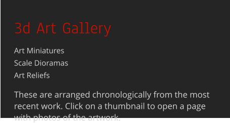 3d Art Gallery Art MiniaturesScale Dioramas Art Reliefs  These are arranged chronologically from the most recent work. Click on a thumbnail to open a page with photos of the artwork.