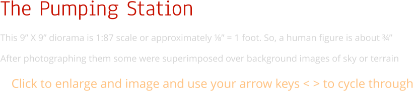 The Pumping Station This 9” X 9” diorama is 1:87 scale or approximately ⅛” = 1 foot. So, a human figure is about ¾”  After photographing them some were superimposed over background images of sky or terrain Click to enlarge and image and use your arrow keys < > to cycle through