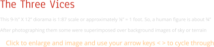 The Three Vices This 9-½” X 12” diorama is 1:87 scale or approximately ⅛” = 1 foot. So, a human figure is about ¾”  After photographing them some were superimposed over background images of sky or terrain Click to enlarge and image and use your arrow keys < > to cycle through