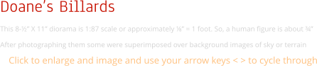 Doane’s Billards This 8-½” X 11” diorama is 1:87 scale or approximately ⅛” = 1 foot. So, a human figure is about ¾”  After photographing them some were superimposed over background images of sky or terrain Click to enlarge and image and use your arrow keys < > to cycle through