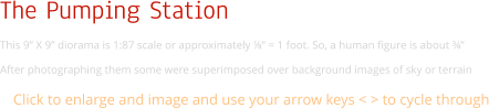 The Pumping Station This 9” X 9” diorama is 1:87 scale or approximately ⅛” = 1 foot. So, a human figure is about ¾”  After photographing them some were superimposed over background images of sky or terrain Click to enlarge and image and use your arrow keys < > to cycle through