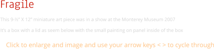 Fragile This 9-½” X 12” miniature art piece was in a show at the Monterey Museum 2007 It’s a box with a lid as seem below with the small painting on panel inside of the box Click to enlarge and image and use your arrow keys < > to cycle through