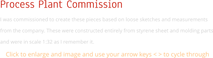 Process Plant Commission  I was commissioned to create these pieces based on loose sketches and measurements from the company. These were constructed entirely from styrene sheet and molding parts and were in scale 1:32 as I remember it.  Click to enlarge and image and use your arrow keys < > to cycle through