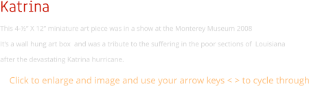 Katrina This 4-½” X 12” miniature art piece was in a show at the Monterey Museum 2008 It’s a wall hung art box  and was a tribute to the suffering in the poor sections of  Louisiana  after the devastating Katrina hurricane. Click to enlarge and image and use your arrow keys < > to cycle through