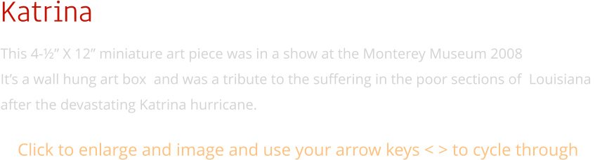 Katrina This 4-½” X 12” miniature art piece was in a show at the Monterey Museum 2008 It’s a wall hung art box  and was a tribute to the suffering in the poor sections of  Louisiana  after the devastating Katrina hurricane. Click to enlarge and image and use your arrow keys < > to cycle through